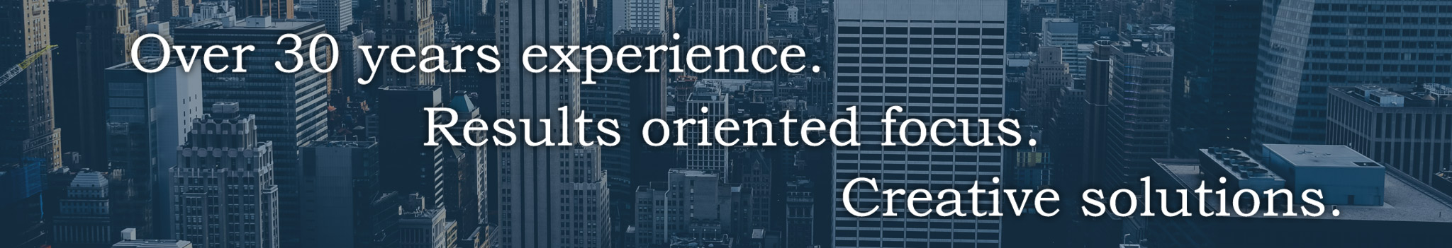 Over 30 years experience. Results oriented focus. Creative solutions.